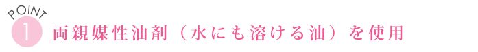 POINT１　両親媒性油剤（水にも溶ける油）を使用