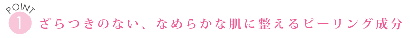 POINT１　ざらつきのない、なめらかな肌に整えるピーリング成分