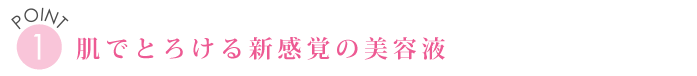 POINT１　肌でとろける新感覚の美容液