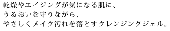 乾燥やエイジングが気になる肌に、うるおいを守りながら、やさしくメイク汚れを落とすクレンジングジェル。