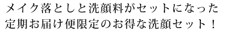 メイク落としと洗顔料がセットになった定期お届け便限定のお得な洗顔セット！