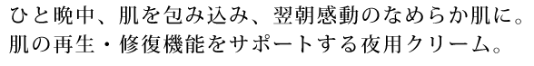 ひと晩中、肌を包み込み、翌朝感動のなめらか肌に。肌の再生・修復機能をサポートする夜用クリーム。