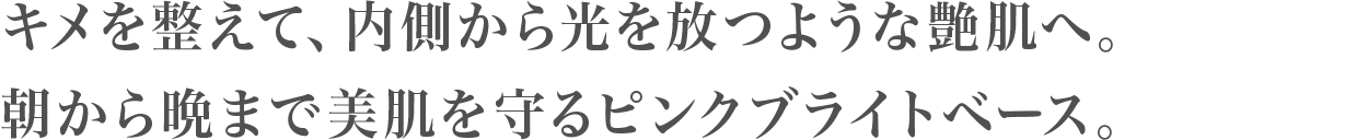 キメを整えて、内側から光を放つような艶肌へ。朝から晩まで美肌を守るピンクブライトベース。