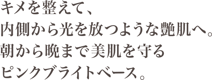 キメを整えて、内側から光を放つような艶肌へ。朝から晩まで美肌を守るピンクブライトベース。