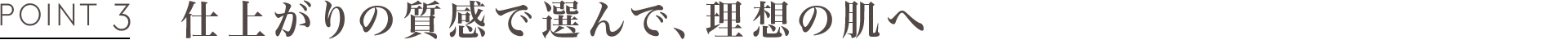 POINT3 仕上がりの質感で選んで、理想の肌へ