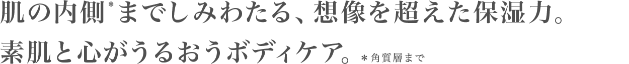 肌の内側*までしみわたる、想像を超えた保湿力。素肌と心がうるおうボディケア。