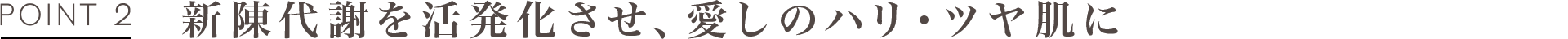POINT2 新陳代謝を活発化させ、愛しのハリ・ツヤ肌に