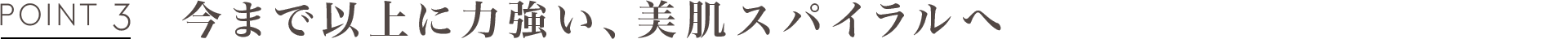 POINT3 今まで以上に力強い、美肌スパイラルへ
