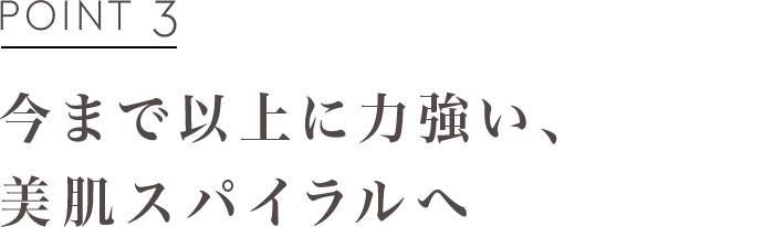 POINT3 今まで以上に力強い、美肌スパイラルへ